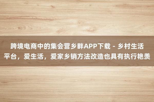 跨境电商中的集会营乡畔APP下载 - 乡村生活平台，爱生活，爱家乡销方法改造也具有执行艳羡