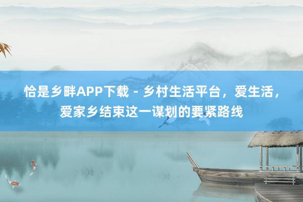 恰是乡畔APP下载 - 乡村生活平台，爱生活，爱家乡结束这一谋划的要紧路线