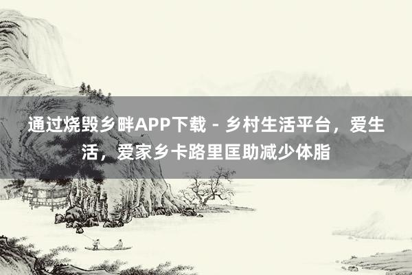 通过烧毁乡畔APP下载 - 乡村生活平台，爱生活，爱家乡卡路里匡助减少体脂